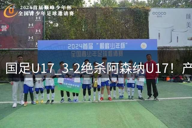 国足U17 3-2绝杀阿森纳U17！产生三大不争事实！不是程晟涵，最大功臣是他！
