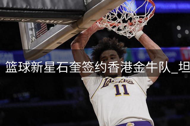 篮球新星石奎签约香港金牛队 坦言加盟是命运安排
